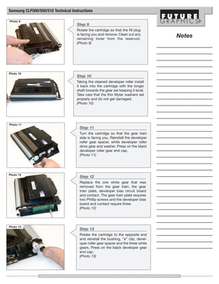 Samsung CLP500/550/510 Technical Instructions

Photo 9
                                    Step 9
                                    Rotate the cartridge so that the fill plug
                                    is facing you and remove. Clean out any
                                    remaining toner from the reservoir.
                                                                                    Notes
                                    (Photo 9)




Photo 10
                                    Step 10
                                    Taking the cleaned developer roller install
                                    it back into the cartridge with the longer
                                    shaft towards the gear set keeping it level.
                                    Take care that the thin Mylar washers set
                                    properly and do not get damaged.
                                    (Photo 10)




Photo 11
                                      Step 11
                                      Turn the cartridge so that the gear train
                                      side is facing you. Reinstall the developer
                                      roller gear spacer, white developer roller
                                      drive gear and washer. Press on the black
                                      developer roller gear end cap.
                                      (Photo 11)




Photo 12
                                      Step 12
                                      Replace the one white gear that was
                                      removed from the gear train, the gear
                                      train plate, developer bias circuit board
                                      and contact. The gear train plate requires
                                      two Phillip screws and the developer bias
                                      board and contact require three.
                                      (Photo 12)




Photo 13
                                      Step 13
                                      Rotate the cartridge to the opposite end
                                      and reinstall the bushing, “e” clip, devel-
                                      oper roller gear spacer and the three white
                                      gears. Press on the black developer gear
                                      end cap.
                                      (Photo 13)
 