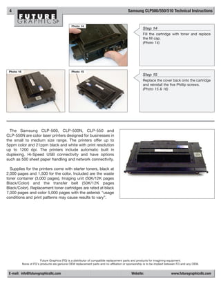 4                                                                                       Samsung CLP500/550/510 Technical Instructions


                                                Photo 14
                                                                                                    Step 14
                                                                                                    Fill the cartridge with toner and replace
                                                                                                    the fill cap.
                                                                                                    (Photo 14)




 Photo 16                                       Photo 15
                                                                                                    Step 15
                                                                                                    Replace the cover back onto the cartridge
                                                                                                    and reinstall the five Phillip screws.
                                                                                                    (Photo 15 & 16)




  The Samsung CLP-500, CLP-500N, CLP-550 and
CLP-550N are color laser printers designed for businesses in
the small to medium size range. The printers offer up to
5ppm color and 21ppm black and white with print resolution
up to 1200 dpi. The printers include automatic built in
duplexing, Hi-Speed USB connectivity and have options
such as 500 sheet paper handling and network connectivity.

  Supplies for the printers come with starter toners, black at
2,000 pages and 1,500 for the color. Included are the waste
toner container (3,000 pages), Imaging unit (50K/12K pages
Black/Color) and the transfer belt (50K/12K pages
Black/Color). Replacement toner cartridges are rated at black
7,000 pages and color 5,000 pages with the asterisk “usage
conditions and print patterns may cause results to vary”.




                         Future Graphics (FG) is a distributor of compatible replacement parts and products for imagining equipment.
            None of FG's products are genuine OEM replacement parts and no affiliation or sponsorship is to be implied between FG and any OEM.


 E-mail: info@futuregraphicsllc.com                                                         Website:                     www.futuregraphicsllc.com
 