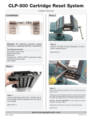 CLP-500 Cartridge Reset System
                                                 Installation Instructions


CLP500RESET                                                        Photo 2




  Attention: The following procedure requires                        Step 2
  experience in soldering electronic components.                     Hold the Cartridge Contacts Assembly in a vise or
                                                                     similar clamping device.
  Tool Requirements:
  Small Blade Screw Driver                                           (See Photo 2)
  Needle Nose Pliers
  Small Vise
  Soldering Iron – 600°F to 800°F temperature range,
  Conical tip recommended.
  Silver Solder
                                                                    Photo 3
                                                                                                  PIN 3
 Photo 1                                                                                                        PIN 1




                                                                    Step 3
                                                                    Remove the component soldered to the two outside contact tabs
                                                                    (pins 1 and 3).

   Step 1                                                           Holding the wire with needlenose pliers on one side of the contact
                                                                    tab, apply the heated solder iron onto the other side of the tab. As
   Using a small blade screw driver, carefully remove               the solder melts, gently pull the wire with the needle nose pliers.
   the Cartridge Contacts Assembly from the side of
                                                                    Warning: DO NOT OVER HEAT the tab because the plastic
   the cartridge.
                                                                    housing is very easily melted.

   (See Photo 1)                                                    Repeat above instructions on the other outside contact tab.

                                                                    (See Photo 3)


                                       w w w. f u t u re g r a p h i c s l l c . c o m                                                 1
REV. 10/02/05                                                                                                             CLPCRSTECH_ver.2
 