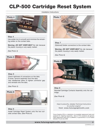 CLP-500 Cartridge Reset System
                                             Installation Instructions


Photo 4                                                        Photo 7




Step 4
Use solder iron to smooth and minimize the remain-
ing solder on the contact tabs.
                                                                  Step 7
Warning: DO NOT OVER HEAT the tab because                         (Optional) Solder connectors to the contact tabs.
the plastic housing is very easily melted.
                                                                  Warning: DO NOT OVER HEAT the tab because
(See Photo 4)                                                     the plastic housing is very easily melted.

                                                                  (See Photo 6)
Photo 5

                                                                Photo 8




 Step 5
 Check tightness of connectors on the tabs.
 If loose, remove assembly from the tabs.
 Use needlenose pliers to tighten connector gap
 and reinstall onto the tabs.

 (See Photo 5)
                                                                 Step 8
                                                                 Reinstall Cartridge Contacts Assembly onto the car-
Photo 6                                                          tridge.

                                                                 (See Photo 8)



                                                                     Need trustworthy, detailed Technical Instructions
                                                                                       for another engine?
                                                                       V i s i t : w w w. f u t u re g r a p h i c s l l c . c o m
 Step 6
 Install Cartridge Reset System onto the two out-
 side contact tabs. (See Photo 6)
                                                               Future Graphics (FG) is a distributor of compatible replacement parts and
                                                               products for imagining equipment. None of FG's products are genuine
                                                               OEM replacement parts and no affiliation or sponsorship is to be implied
                                                               between FG and any OEM.

                                   w w w. f u t u re g r a p h i c s l l c . c o m                                                   2
                                                                                                                       CLPCRSTECH_ver.2
 