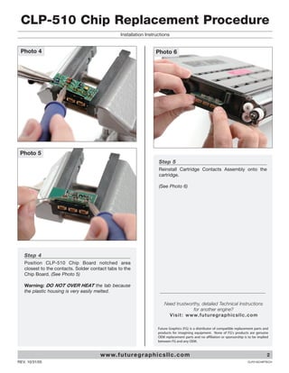 CLP-510 Chip Replacement Procedure
                                                 Installation Instructions


 Photo 4                                                            Photo 6




 Photo 5
                                                                     Step 5
                                                                     Reinstall Cartridge Contacts Assembly onto the
                                                                     cartridge.

                                                                     (See Photo 6)




   Step 4
   Position CLP-510 Chip Board notched area
   closest to the contacts. Solder contact tabs to the
   Chip Board. (See Photo 5)

   Warning: DO NOT OVER HEAT the tab because
   the plastic housing is very easily melted.

                                                                         Need trustworthy, detailed Technical Instructions
                                                                                           for another engine?
                                                                           V i s i t : w w w. f u t u re g r a p h i c s l l c . c o m

                                                                     Future Graphics (FG) is a distributor of compatible replacement parts and
                                                                     products for imagining equipment. None of FG's products are genuine
                                                                     OEM replacement parts and no affiliation or sponsorship is to be implied
                                                                     between FG and any OEM.



                                       w w w. f u t u re g r a p h i c s l l c . c o m                                                       2
REV. 10/31/05                                                                                                                   CLP510CHIPTECH
 