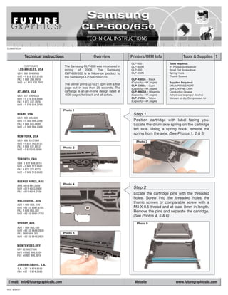 CLP600TECH


               Technical Instructions                          Overview                Printers/OEM Info                  Tools & Supplies 1
                                                                                       CLP-600                 Tools required:
             CORPORATE                  The Samsung CLP-600 was introduced in          CLP-600N                #1 Phillips Screwdriver
          LOS ANGELES, USA              spring  of   2006.    The   Samsung            CLP-650                 Small Flat Screwdriver
         US 1 800 394.9900              CLP-600/650 is a follow-on product to          CLP-650N                Spring Hook
         Int’l +1 818 837.8100          the Samsung CLP-500/550/510.                                           Thumb Screws
         FAX 1 800 394.9910                                                            CLP-K600A – Black
         Int’l +1 818 838.7047                                                         (Capacity – 4K pages)   Supplies Required:
                                        The printer prints up to 21 ppm with a first   CLP-C600A – Cyan        DRUMPOWDERCPT
                                        page out in less than 20 seconds. The          (Capacity – 4K pages)   Soft Lint-Free Cloth
         ATLANTA, USA                   cartridge is an all-in-one design rated at     CLP-M600A – Magenta     Conductive Grease
         US 1 877 676.4223              4000 pages for black and all colors.           (Capacity – 4K pages)   Anhydrous Isopropyl Alcohol
         Int’l +1 770 516.9488                                                         CLP-Y600A – Yellow      Vacuum or dry Compressed Air
         FAX 1 877 337.7976                                                            (Capacity – 4K pages)
         Int’l +1 770 516.7794

                                      Photo 1
         MIAMI, USA                                                                     Step 1
         US 1 800 595.429
         Int’l +1 305 594.3396                                                          Position cartridge with label facing you.
         FAX 1 800 522.8640                                                             Locate the drum axle spring on the cartridge
         Int’l +1 305 594.3309
                                                                                        left side. Using a spring hook, remove the
                                                                                        spring from the axle. (See Photos 1, 2 & 3)
         NEW YORK, USA
         US 1 800 431.7884                                                                Photo 3
         Int’l +1 631 345.0121
         FAX 1 800 431.8812           Photo 2
         Int’l +1 631345.0690


         TORONTO, CAN
         CAN 1 877 848.0818
         Int’l +1 905 712.9501
         FAX 1 877 772.6773
         Int’l +1 905 712.9502


         BUENOS AIRES, ARG
         ARG 0810 444.2656
                                      Photo 4
         Int’l +011 4583.5900                                                           Step 2
         FAX +011 4584.3100
                                                                                        Locate the cartridge pins with the threaded
                                                                                        holes. Screw into the threaded holes the
         MELBOURNE, AUS
                                                                                        thumb screws or comparable screw with a
         AUS 1 800 003. 100
         Int’l +62 03 9561.8102                                                         M3 X 0.5 thread and at least 8mm in length.
         FAX 1 800 004.302                                                              Remove the pins and separate the cartridge.
         Int’l +62 03 9561-7751
                                                                                        (See Photos 4, 5 & 6)
         SYDNEY, AUS                                                                      Photo 6
         AUS 1 800 003.100
         Int’l +62 02 9648.2630
         FAX 1800 004.302             Photo 5
         Int’l +62 02 9548.2635


         MONTEVIDEO,URY
         URY 02 902.7206
         Int’l +5982 900.8358
         FAX +5982 908.3816


         JOHANNESBURG, S.A.
         S.A. +27 11 974.6155
         FAX +27 11 974.3593


 E-mail: info@futuregraphicsllc.com                                                      Website:                   www.futuregraphicsllc.com
REV: 6/04/07
 