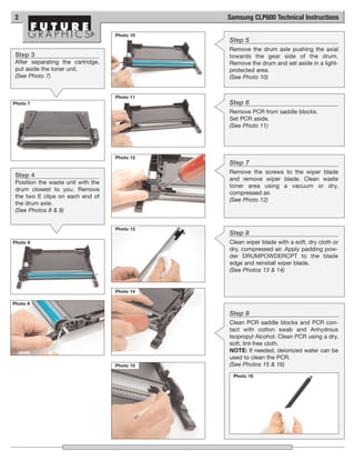 2                                             Samsung CLP600 Technical Instructions

                                    Photo 10
                                               Step 5
                                               Remove the drum axle pushing the axial
 Step 3                                        towards the gear side of the drum.
 After separating the cartridge,               Remove the drum and set aside in a light-
 put aside the toner unit.                     protected area.
 (See Photo 7)                                 (See Photo 10)


                                    Photo 11
Photo 7                                        Step 6
                                               Remove PCR from saddle blocks.
                                               Set PCR aside.
                                               (See Photo 11)




                                    Photo 12
                                               Step 7
                                               Remove the screws to the wiper blade
 Step 4
                                               and remove wiper blade. Clean waste
 Position the waste unit with the
                                               toner area using a vacuum or dry,
 drum closest to you. Remove
                                               compressed air.
 the two E clips on each end of
                                               (See Photo 12)
 the drum axle.
 (See Photos 8 & 9)


                                    Photo 13
                                               Step 8
Photo 8                                        Clean wiper blade with a soft, dry cloth or
                                               dry, compressed air. Apply padding pow-
                                               der DRUMPOWDERCPT to the blade
                                               edge and reinstall wiper blade.
                                               (See Photos 13 & 14)


                                    Photo 14

Photo 9

                                               Step 9
                                               Clean PCR saddle blocks and PCR con-
                                               tact with cotton swab and Anhydrous
                                               Isopropyl Alcohol. Clean PCR using a dry,
                                               soft, lint-free cloth.
                                               NOTE: If needed, deionized water can be
                                               used to clean the PCR.
                                    Photo 15   (See Photos 15 & 16)
                                                Photo 16
 