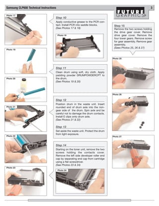 Samsung CLP600 Technical Instructions                                                                          3

Photo 17
                                    Step 10
                                    Apply conductive grease to the PCR con-
                                    tact. Install PCR into saddle blocks.         Step 15
                                    (See Photos 17 & 18)                          Remove the two screws holding
                                                                                  the drive gear cover. Remove
                                        Photo 18                                  drive gear cover. Remove the
                                                                                  four lower gears. Remove screw
                                                                                  for gear assembly. Remove gear
                                                                                  assembly.
                                                                                  (Sees Photos 25, 26 & 27)
Photo 19



                                                                                 Photo 25



                                    Step 11
                                    Clean drum using soft, dry cloth. Apply
                                    padding powder DRUMPOWDERCPT to
Photo 20                            the drum.
                                    (See Photos 19 & 20)



                                                                                 Photo 26

                                    Step 12
                                    Position drum in the waste unit. Insert
Photo 21                            rounded end of drum axle into the non-
                                    gear side of the drum. Spin axle and be
                                    careful not to damage the drum contacts.
                                    Install E clips onto drum axle.
                                    (See Photos 21 & 22)

                                    Step 13
                                    Set aside the waste unit. Protect the drum
                                    from light exposure.
Photo 22                                                                         Photo 27



                                    Step 14
                                    Starting on the toner unit, remove the two
                                    screws holding the contacts cover.
                                    Remove the left side developer roller end
                                    cap by separating end cap from cartridge
                                    using a flat screwdriver.
                                    (See Photos 23 & 24)
Photo 23
                                        Photo 24
 