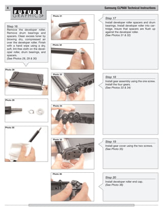 4                                                Samsung CLP600 Technical Instructions

                                       Photo 31
                                                  Step 17
                                                  Install developer roller spacers and drum
 Step 16                                          bearings. Install developer roller into car-
 Remove the developer roller.                     tridge. Insure that spacers are flush up
 Remove drum bearings and                         against the developer roller.
 spacers. Clean excess toner by                   (See Photos 31 & 32)
 blowing dry, compressed air
 over the developer roller. Finish
 with a hand wipe using a dry,         Photo 32
 soft, lint-free cloth on the devel-
 oper roller, drum bearings, and
 spacers.
 (See Photos 28, 29 & 30)



Photo 28

                                       Photo 33
                                                  Step 18
                                                  Install gear assembly using the one screw.
                                                  Install the four gears.
                                                  (See Photos 33 & 34)



Photo 29

                                       Photo 34




Photo 30




                                       Photo 35
                                                  Step 19
                                                  Install gear cover using the two screws.
                                                  (See Photo 35)




                                       Photo 36
                                                  Step 20
                                                  Install developer roller end cap.
                                                  (See Photo 36)
 