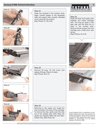 Samsung CLP600 Technical Instructions                                                                                       5

Photo 37
                                    Step 21
                                    Clean the contacts in the contact cover.
                                    Apply contact grease to the developer
                                    roller and supply roller contacts. Reinstall     Step 24
                                    cover using the two screws.                      Place the toner and waste units
                                    (See Photos 37, 38 & 39)                         together and install cartridge
                                                                                     pins. The long pin goes to the
                                                                                     gear side and the short pin is
                                                                                     used in the contact side.
Photo 38                                                                             Remove thumb screws from the
                                                                                     cartridge pins. Install drum axle
                                                                                     spring.
                                                                                     (Sees Photos 43 & 44)




                                                                                   Photo 43


Photo 39




Photo 40
                                    Step 22
                                    Remove fill plug, fill with toner, and         Photo 44
                                    replace fill plug. Check for leaks.
                                    (See Photos 40 & 41)




Photo 41




Photo 42
                                    Step 23
                                    Returning to the waste unit, locate the
                                    chip mounted in the back of the cartridge.
                                    To remove the chip, gently push the chip       Future Graphics (FG) is a distributor of com-
                                    out of the holding area while lifting the      patible replacement parts and products for
                                    plastic bar. Replace OEM chip with after-      imagining equipment. None of FG's products
                                                                                   are genuine OEM replacement parts and no
                                    market chip. (See Photo 42)
                                                                                   affiliation or sponsorship is to be implied
                                                                                   between FG and any OEM.
 