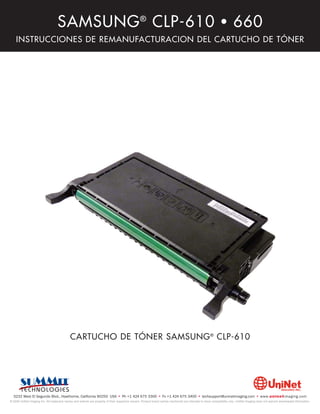 SAMSUNG ® CLP-610 • 660
    INSTRUCCIONES DE REMANUFACTURACION DEL CARTUCHO DE TÓNER




                                             CARTUCHO DE TÓNER SAMSUNG ® CLP-610




  3232 West El Segundo Blvd., Hawthorne, California 90250 USA • Ph +1 424 675 3300 • Fx +1 424 675 3400 • techsupport@uninetimaging.com • www.uninetimaging.com
© 2009 UniNet Imaging Inc. All trademark names and artwork are property of their respective owners. Product brand names mentioned are intended to show compatibility only. UniNet Imaging does not warrant downloaded information.
 