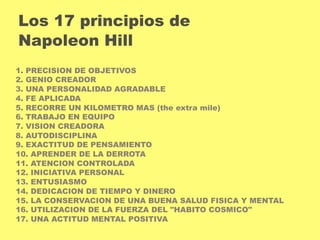 Los 17 principios de 
Napoleon Hill 
1. PRECISION DE OBJETIVOS 
2. GENIO CREADOR 
3. UNA PERSONALIDAD AGRADABLE 
4. FE APLICADA 
5. RECORRE UN KILOMETRO MAS (the extra mile) 
6. TRABAJO EN EQUIPO 
7. VISION CREADORA 
8. AUTODISCIPLINA 
9. EXACTITUD DE PENSAMIENTO 
10. APRENDER DE LA DERROTA 
11. ATENCION CONTROLADA 
12. INICIATIVA PERSONAL 
13. ENTUSIASMO 
14. DEDICACION DE TIEMPO Y DINERO 
15. LA CONSERVACION DE UNA BUENA SALUD FISICA Y MENTAL 
16. UTILIZACION DE LA FUERZA DEL "HABITO COSMICO" 
17. UNA ACTITUD MENTAL POSITIVA 
 