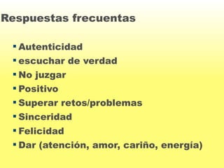 Respuestas frecuentas 
Autenticidad 
 escuchar de verdad 
 No juzgar 
 Positivo 
 Superar retos/problemas 
 Sinceridad 
 Felicidad 
Dar (atención, amor, cariño, energía) 
 