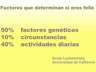 Factores que determinan si eres feliz 
50% factores genéticos 
10% circunstancias 
40% actividades diarias 
Sonja Lyubomirsky 
Universidad de California 
 