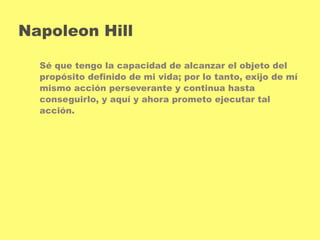 Napoleon Hill 
Sé que tengo la capacidad de alcanzar el objeto del 
propósito definido de mi vida; por lo tanto, exijo de mí 
mismo acción perseverante y continua hasta 
conseguirlo, y aquí y ahora prometo ejecutar tal 
acción. 
 