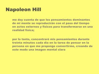 Napoleon Hill 
me doy cuenta de que los pensamientos dominantes 
de mi mente se reproducirán con el paso del tiempo 
en actos externos y físicos para transformarse en una 
realidad física; 
por lo tanto, concentraré mis pensamientos durante 
treinta minutos cada día en la tarea de pensar en la 
persona en que me propongo convertirme, creando de 
este modo una imagen mental clara 
 