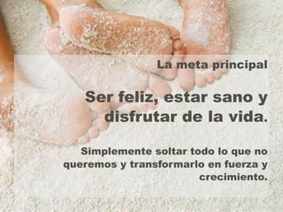 La meta principal 
Ser feliz, estar sano y 
disfrutar de la vida. 
Simplemente soltar todo lo que no 
queremos y transformarlo en fuerza y 
crecimiento. 
 