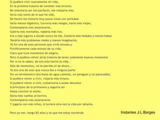 Si pudiera vivir nuevamente mi vida, 
En la próxima trataría de cometer más errores. 
No intentaría ser tan perfecto, me relajaría más. 
Sería más tonto de lo que he sido, 
De hecho me tomaría muy pocas cosas con seriedad. 
Sería menos higiénico. Correría más riesgos, haría más viajes, 
Contemplaría más amaneceres, 
Subiría más montañas, nadaría más ríos. 
Iría a más lugares a donde nunca he ido, Comería más helados y menos habas 
Tendría más problemas reales y menos imaginarios. 
Yo fui una de esas personas que vivió sensata y 
Prolíficamente cada minuto de su vida. 
Claro que tuve momentos de alegría, 
Pero si pudiera volver atrás trataría de tener solamente buenos momentos 
Por si no lo saben, de eso esta hecho la vida, 
Sólo de momentos, no te pierdes el de ahora…. 
Yo era uno de esos que nunca iba a ninguna parte 
Sin un termómetro Una bolsa de agua caliente, un paraguas y un paracaídas; 
Si pudiera volver a vivir, viajaría más liviano. 
Si pudiera volver a vivir, comenzaría a andar descalzo 
A principios de la primavera y seguiría así 
Hasta concluir el otoño. 
Daría más vueltas al tiovivo, 
Contemplaría más amaneceres 
Y jugaría con más niños, si tuviera otra vez la vida por delante. 
Pero ya ven, tengo 85 años y sé que me estoy muriendo Instantes J.L.Borges 
 