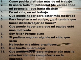 1. Como podría disfrutar más de mi trabajo 
2. Si usará todo mi potencial (de verdad todo 
mi potencial) que haría distinto 
3. En mi vida, en mi trabajo 
4. Que puedo hacer para estar más motivado 
5. Para inspirar a mi equipo, ¿qué tendría que 
hacer distinto/dejar de hacer? 
6. Que puedo hacer para que mi equipo esté 
más motivado 
7. Soy feliz? Porque si/no 
8. Si pudiera mejorar algo de mi vida; que 
sería 
9. He hecho mis niños orgullosos 
10. Que huella quiero dejar 
11. Que puedo hacer para mejorar aún más la 
relación con mis compañeros en la 
empresa 
 
