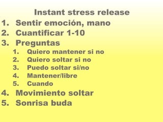 Instant stress release 
1. Sentir emoción, mano 
2. Cuantificar 1-10 
3. Preguntas 
1. Quiero mantener si no 
2. Quiero soltar si no 
3. Puedo soltar si/no 
4. Mantener/libre 
5. Cuando 
4. Movimiento soltar 
5. Sonrisa buda 

