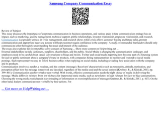Samsung Company Communication Essay
Review of Subject
This essay discusses the importance of corporate communication in business operations, and various areas where communication strategy has an
impact, such as marketing, quality management, technical support, public relationships, investor relationship, employee relationship, and research.
Communication is especially critical in crisis management, and research shows while crisis affects customer loyalty and future sales, prompt
communication and appropriate recovery actions will help customer regain confidence in the company. A study recommended that leaders should only
communicate after thoroughly understanding the needs and interest of the audience.
The essay also explores the recent public safety concern of Samsung ... Show more content on Helpwriting.net ...
External stakeholders include customers, suppliers, shareholders, and the public. Social Media is changing the communication landscape, and
employees need to be careful about casual conversations to blogs and tweets. Twitter and social media reporting now become part of a listening system
for user or public sentiment about a company's brand or products, with companies hiring representatives to monitor and respond to social media
postings. Such representatives need to follow business ethics when replying on social media, including revealing their association with the company
and its products.
Communication involves a sender, a receiver, and the content (message). Receivers' characteristics such as personality, attitude, motivation, and
perception affect how the message is received and decoded, regardless of the media used and the actual content (Kreitner, R., & Kinicki, 2013, pp.
399–401). Communication can be verbal or non–verbal. With words, effective communication needs the right choice of media in delivering the
message. Media differs in richness from low richness for impersonal static media, such as newsletter, to high richness for face–to–face conversations.
Choosing the wrong media would result in overloading of information or oversimplification of message (Kreitner, R., & Kinicki, 2013, p. 417). On the
other hand, leaders communicate non–verbally by their actions. For
... Get more on HelpWriting.net ...
 