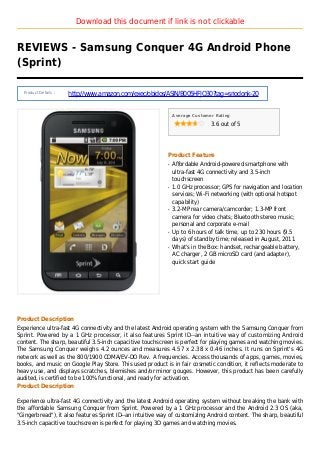 Download this document if link is not clickable
REVIEWS - Samsung Conquer 4G Android Phone
(Sprint)
Product Details :
http://www.amazon.com/exec/obidos/ASIN/B005HFJQ30?tag=sriodonk-20
Average Customer Rating
3.6 out of 5
Product Feature
Affordable Android-powered smartphone withq
ultra-fast 4G connectivity and 3.5-inch
touchscreen
1.0 GHz processor; GPS for navigation and locationq
services; Wi-Fi networking (with optional hotspot
capability)
3.2-MP rear camera/camcorder; 1.3-MP frontq
camera for video chats; Bluetooth stereo music;
personal and corporate e-mail
Up to 6 hours of talk time, up to 230 hours (9.5q
days) of standby time; released in August, 2011
What's in the Box: handset, rechargeable battery,q
AC charger, 2 GB microSD card (and adapter),
quick start guide
Product Description
Experience ultra-fast 4G connectivity and the latest Android operating system with the Samsung Conquer from
Sprint. Powered by a 1 GHz processor, it also features Sprint ID--an intuitive way of customizing Android
content. The sharp, beautiful 3.5-inch capacitive touchscreen is perfect for playing games and watching movies.
The Samsung Conquer weighs 4.2 ounces and measures 4.57 x 2.38 x 0.46 inches. It runs on Sprint's 4G
network as well as the 800/1900 CDMA/EV-DO Rev. A frequencies. Access thousands of apps, games, movies,
books, and music on Google Play Store. This used product is in fair cosmetic condition, it reflects moderate to
heavy use, and displays scratches, blemishes and/or minor gouges. However, this product has been carefully
audited, is certified to be 100% functional, and ready for activation.
Product Description
Experience ultra-fast 4G connectivity and the latest Android operating system without breaking the bank with
the affordable Samsung Conquer from Sprint. Powered by a 1 GHz processor and the Android 2.3 OS (aka,
"Gingerbread"), it also features Sprint ID--an intuitive way of customizing Android content. The sharp, beautiful
3.5-inch capacitive touchscreen is perfect for playing 3D games and watching movies.
 