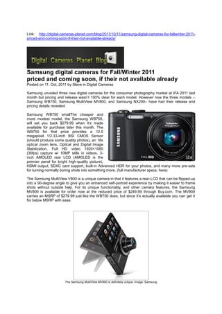 Link: http://digital-cameras-planet.com/blog/2011/10/11/samsung-digital-cameras-for-fallwinter-2011-
priced-and-coming-soon-if-their-not-available-already/




Samsung digital cameras for Fall/Winter 2011
priced and coming soon, if their not available already
Posted on 11. Oct, 2011 by Steve in Digital Cameras

Samsung unveiled three new digital cameras for the consumer photography market at IFA 2011 last
month but pricing and release wasn’t 100% clear for each model. However now the three models –
Samsung WB750, Samsung MultiView MV800, and Samsung NX200– have had their release and
pricing details revealed.

Samsung WB750 smallThe cheaper and
more modest model, the Samsung WB750,
will set you back $279.99 when it’s made
available for purchase later this month. The
WB750 for that price provides a 12.5
megapixel 1/2.33-inch BSI CMOS Sensor
(should produce some quality photos), an 18x
optical zoom lens, Optical and Digital Image
Stabilization, Full HD video 1920×1080
(30fps) capture w/ 10MP stills in videos, 3-
inch AMOLED rear LCD (AMOLED is the
premier panel for bright high-quality picture),
HDMI output, SDXC card support, built-in Advanced HDR for your photos, and many more pre-sets
for turning normally boring shots into something more. (full manufacturer specs. here)

The Samsung MultiView V800 is a unique camera in that it features a rear-LCD that can be flipped-up
into a 90-degree angle to give you an enhanced self-portrait experience by making it easier to frame
shots without outside help. For its unique functionality, and other camera features, the Samsung
MV800 is available for order now at the reduced price of $249.99 through Buy.com. The MV800
carries an MSRP of $279.99 just like the WB750 does, but since it’s actually available you can get it
for below MSRP with ease.




                      The Samsung MultiView MV800 is definitely unique. Image: Samsung
 