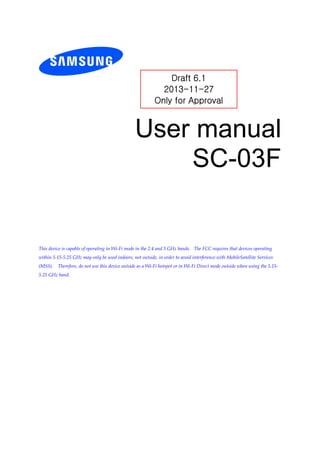 User manual
SC-03F
This device is capable of operating in Wi-Fi mode in the 2.4 and 5 GHz bands. The FCC requires that devices operating
within 5.15-5.25 GHz may only be used indoors, not outside, in order to avoid interference with MobileSatellite Services
(MSS). Therefore, do not use this device outside as a Wi-Fi hotspot or in Wi-Fi Direct mode outside when using the 5.15-
5.25 GHz band.
Draft 6.1
2013-11-27
Only for Approval
 