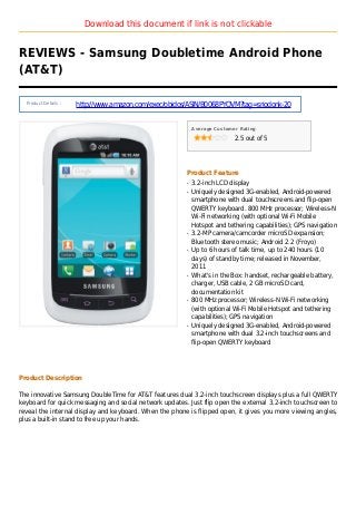 Download this document if link is not clickable
REVIEWS - Samsung Doubletime Android Phone
(AT&T)
Product Details :
http://www.amazon.com/exec/obidos/ASIN/B0068PYOVM?tag=sriodonk-20
Average Customer Rating
2.5 out of 5
Product Feature
3.2-inch LCD displayq
Uniquely designed 3G-enabled, Android-poweredq
smartphone with dual touchscreens and flip-open
QWERTY keyboard. 800 MHz processor; Wireless-N
Wi-Fi networking (with optional Wi-Fi Mobile
Hotspot and tethering capabilities); GPS navigation
3.2-MP camera/camcorder microSD expansion;q
Bluetooth stereo music; Android 2.2 (Froyo)
Up to 6 hours of talk time, up to 240 hours (10q
days) of standby time; released in November,
2011
What's in the Box: handset, rechargeable battery,q
charger, USB cable, 2 GB microSD card,
documentation kit
800 MHz processor; Wireless-N Wi-Fi networkingq
(with optional Wi-Fi Mobile Hotspot and tethering
capabilities); GPS navigation
Uniquely designed 3G-enabled, Android-poweredq
smartphone with dual 3.2-inch touchscreens and
flip-open QWERTY keyboard
Product Description
The innovative Samsung DoubleTime for AT&T features dual 3.2-inch touchscreen displays plus a full QWERTY
keyboard for quick messaging and social network updates. Just flip open the external 3.2-inch touchscreen to
reveal the internal display and keyboard. When the phone is flipped open, it gives you more viewing angles,
plus a built-in stand to free up your hands.
 