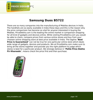 Samsung Duos B5722
There are so many companies into the manufacturing of Mobiles devices in India.
The handhels are so easily available in India these days and this is the reason why
the price comparision has become so vital for anyone interested in buying the
Mobiles. PriceDekho.com is the leading the online market in comparison shopping
for all kind of gadgets and devices online. While visiting PriceDekho.com you would
be able to check, compare prices from various online stores and buy from your
choosen online shopping store at best price available in India. The tagline "Best
Price is Guaranteed" can not be true for one particular online store which deals
wide range of gadgets, devices and products. We at PriceDekho.com make sure to
bring all the stores together and provide you the right platform to judge which
stores is best for a particular product. We strongly believe in "Pehle Price Dekho
Fir Khareedo", means check the price first and then purchase.




www.pricedekho.com                                                 page:-1/6
 