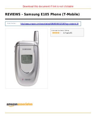 Download this document if link is not clickable
REVIEWS - Samsung E105 Phone (T-Mobile)
Product Details :
http://www.amazon.com/exec/obidos/ASIN/B0000DZG40?tag=sriodonk-20
Average Customer Rating
3.7 out of 5
 