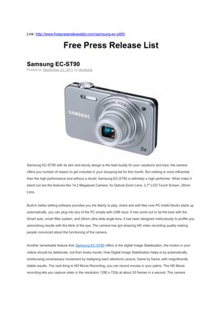Link: http://www.freepressreleaselist.com/samsung-ec-st90/




Samsung EC-ST90
Posted on September 22, 2011 by devikaraj




Samsung EC-ST90 with its slim and sturdy design is the best buddy for your vacations and trips; the camera

offers you number of reason to get included in your shopping list for this month. But nothing is more influential

than the high performance and without a doubt; Samsung EC-ST90 is definitely a high performer. What make it

stand out are the features like 14.2 Megapixel Camera, 5x Optical Zoom Lens, 2.7″ LCD Touch Screen, 26mm
Lens.



Built-in better editing software provides you the liberty to play, share and edit files over PC.Intelli-Studio starts up

automatically, you can plug into any of the PC simply with USB input. It has come out to be the best with the

Smart auto, smart filter system, and 28mm ultra wide angle lens, it has been designed meticulously to proffer you

astonishing results with the blink of the eye. The camera has got amazing HD video recording quality making

people convinced about the functioning of the camera.


Another remarkable feature that Samsung EC-ST90 offers is the digital Image Stabilization, the motion in your

videos should be deliberate, not from shaky hands. How Digital Image Stabilization helps is by automatically

reimbursing unnecessary movement by realigning each electronic picture, frame by frame, with magnificently

stable results. The next thing is HD Movie Recording; you can record movies in your palms. The HD Movie

recording lets you capture video in the resolution 1280 x 720p at about 30 frames in a second. The camera
 