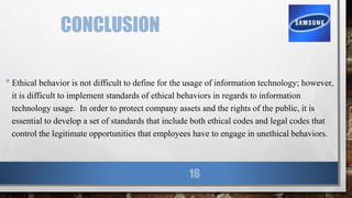 CONCLUSION
•Ethical behavior is not difficult to define for the usage of information technology; however,
it is difficult to implement standards of ethical behaviors in regards to information
technology usage. In order to protect company assets and the rights of the public, it is
essential to develop a set of standards that include both ethical codes and legal codes that
control the legitimate opportunities that employees have to engage in unethical behaviors.
16
 