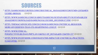 SOURCES
• HTTP://SAMSUNGSECURITIES.COM/CSR/ETHICAL_MANAGEMENT.DO?CMD=LIST&MEN
UCODE=M030101 13/12/13
• HTTP://WWW.SAMSUNG.COM/US/ABOUTSAMSUNG/SUSTAINABILITY/SUSTAINABLEM
ANAGEMENT/DOWNLOAD/SAMSUNGVALUECODE_OFCONDUCT.PDF 13/12/13
• HTTP://THEMACADVOCATE.COM/2012/08/08/SAMSUNGS-UNETHICAL-BEHAVIOR-
MORE-DIVERSIFIED-THAN-ITS-SHARTPHONE-LINEUP/ 13/12/13
• HTTP://WWW.ETHICAL-
PERSPECTIVES.BE/PAGE.PHP?LAN=E&FILE=EP_DETAIL&ID=22&TID=237 13/12/13
• HTTP://WWW.STUDYMODE.COM/ESSAYS/THE-IMPACT-OF-UNETHICAL-PRACTICES-
913443.HTML 13/12/13
17
 