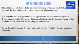 INTRODUCTION
•Ethical behavior is behavior that is based on morals and is the right way to behave. It is
choosing the right and good. It is taking pride in one’s honorable acts.
•It is important for a manager to follow the « golden rule » apply to its working sector.
Every business sector has some ethic principles to respect for the good image of the
company and it can differ from a company to the other.
•So we choose Samsung electronics which involved in the IT industry to make an ethical
evaluation
3
 