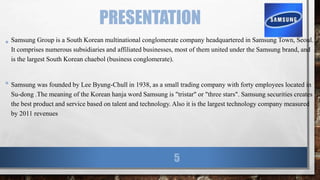 PRESENTATION
• Samsung Group is a South Korean multinational conglomerate company headquartered in Samsung Town, Seoul.
It comprises numerous subsidiaries and affiliated businesses, most of them united under the Samsung brand, and
is the largest South Korean chaebol (business conglomerate).
• Samsung was founded by Lee Byung-Chull in 1938, as a small trading company with forty employees located in
Su-dong .The meaning of the Korean hanja word Samsung is "tristar" or "three stars". Samsung securities creates
the best product and service based on talent and technology. Also it is the largest technology company measured
by 2011 revenues
5
 