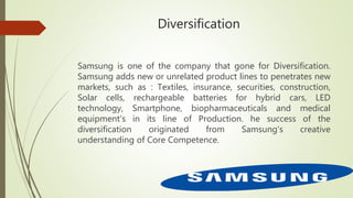 Diversification
Samsung is one of the company that gone for Diversification.
Samsung adds new or unrelated product lines to penetrates new
markets, such as : Textiles, insurance, securities, construction,
Solar cells, rechargeable batteries for hybrid cars, LED
technology, Smartphone, biopharmaceuticals and medical
equipment's in its line of Production. he success of the
diversification originated from Samsung's creative
understanding of Core Competence.
 