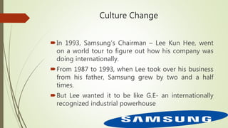 Culture Change
In 1993, Samsung’s Chairman – Lee Kun Hee, went
on a world tour to figure out how his company was
doing internationally.
From 1987 to 1993, when Lee took over his business
from his father, Samsung grew by two and a half
times.
But Lee wanted it to be like G.E- an internationally
recognized industrial powerhouse
 