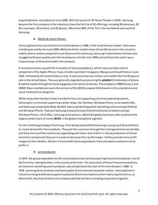 2
All contents © 2016 Effectus Solutions Pvt Ltd (CrossProf.com). All rights reserved.
largesttelevision manufacturer since 2006. Withthe launchof 3D Home Theaterin2010, Samsung
became the firstcompanyinthe industryto have the full line of 3D offerings,including3Dtelevision,3D
Blu-rayplayer,3D content,and3D glasses. More than 80% of the TVsin the worldwidesaleswereof
Samsung.
Mobile & Smart Phones:
SamsungElectronicslauncheditsfirstmobilephone in1988, inthe SouthKoreanmarket. Saleswere
initiallypoorandby the early1990s Motorola helda marketshare of over60 percentinthe country's
mobile phone market comparedtojust10 percentfor Samsung.Samsung'smobilephone divisionalso
struggledwithpoorqualityandinferiorproductsuntil the mid-1990sandexitfromthe sector wasa
frequenttopicof discussionwithinthe company.
A revolutioncomesupwith the innovationof Samsung Galaxy S,whichmanyconsideradirect
competitorof the Apple iPhone.ItwasinitiallylaunchedinSingapore,MalaysiaandSouthKoreainJune
2010, followedbythe UnitedStatesinJuly.Itsoldmore thanone millionunitswithinthe first45days on
sale inthe UnitedStates. Theyare generallyregardedas pioneeringthe phablet(Combinationof phone
& tablet) marketthroughthe Samsunggalaxynote familyof devices. The company'sI9000 GalaxyS and
S8500 Wave smartphoneswere the winnersof the 2010 EuropeanEISA Awardsin the smartphone and
social mediaphone categories.
While many otherhandsetmakerstendedtofocusonsupportingone ortwooperatingsystem,
Samsungfor a time keptsupportingawiderrange,like Symbian,WindowsPhone,Linux-basedLiMo,
and Samsung'sproprietary Bada.By2013 Samsunghad droppedall operatingsystemsexceptAndroid
and WindowsPhone.ThatyearSamsungreleasedatleast43 Androidphonesortabletsandtwo
WindowsPhones.ASof 2013, Samsungsmartphones,tablets&laptops have beenable toachieve the
largestmarketshare of nearly 30.4% in the global smartphone segment.
For the marketingstrategyof Samsung,ithas beingreportedthatSamsungisusinga pull & push theory
to create demandfortheirproducts. Theypull the customersthroughtheirstrongpromotional activities
and theyevenpush the retailersby negotiatingwiththem.Due totheirin-houseproductionof critical
electroniccomponentstheyare ina state to decrease theirprofitmargin.Sotheyprovide more profit
marginsto theirdealers.DealersinfavorpreferSamsungproductsmore andadvise customerstooto
preferit.
semiconductor
In 1974, the groupexpandedintothe semiconductorbusinessbyacquiring KoreaSemiconductor,one of
the firstchip-makingfacilitiesinthe countryatthe time.The acquisitionof KoreaTelecommunications,
an electronicswitchingsystemproducer,wascompletedatthe start of the nextdecade in 1980. In
1978, SamsungSemiconductorandSamsungElectronicsbecameseparate entities. SamsungElectric
IndustriesmergedwithSamsungSemiconductor&CommunicationstoformSamsungElectronics,as
before that,theyhadnot beenone companyandhad not beenaleadingcorporationtogether.
 