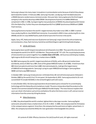 3
All contents © 2016 Effectus Solutions Pvt Ltd (CrossProf.com). All rights reserved.
Samsungisalwaysinto manymajor innovationsinsemiconductorsectorbecause of whichtheyalways
dominatedthe market. InFebruary1983, Samsung'sfounder, Lee Byung-chullintendedtobecome
a DRAM (dynamicrandomaccessmemory) vendor.One yearlater,Samsungbecame the third largest
companyinthe worldtodevelopa64kb DRAM. Developmentof world'sfirst64Mb DRAMwas
completed in1992. In 1996, by beginningthe massproductionof DRAM,theydevelopedworld’sfastest
CPU-the AlphaChip.Furthertheyevendevelopedworld'sfirst128MB SynchronousDRAMand 128MB
Flashmemory.
SamsungElectronicshasbeenthe world's-largestmemorychipmakersince 1993. In 2009 it started
mass-producing30nm-classNANDflashmemories.Itsucceededin2010 inmass-producing30 nm-class
DRAMs and 20 nm-classNANDflashes,bothof whichwere the firsttime inthe world.
Apple,Sony,HTC,NokiaandnowevenQualcommare Samsung’smajorclientsforLithiumbatteries,
semiconductors,chips,flashmemory,harddrive andOled(OrganicLightEmittingDiode)displays.
LCD & LED Panels
Samsunghas been world'slargestmanufacturerof LCDpanels since 2002. They were the onlyone who
developed the world'sfirst3DTFT-LCD Monitor. Theyproduced30” TFT-LCD.The visual displaybusiness
of television&musicsystemtogetherhasamarket share of37.22%. LED business(LEDdisplaymodules,
lightengines&LED retrofitlamps) hasa marketshare of 10.2%.
By 2004 Samsungwasthe world's-largestmanufacturerof OLEDs,witha 40 percentmarketshare
worldwide, andasof 2010 has a 98% share of the global AMOLEDmarket.As of 2006, it heldmore than
600 Americanpatentsandmore than2,800 internationalpatents,makingitthe largestowner
of AMOLED technologypatents. SamsungisusingitssuperAMOLEDtechnologyin SamsungWave
S8500 and Samsungi9000 GalaxyS.
In October2007, Samsungintroduced aten-millimeterthick,40-inchLCD televisionpanel,followedin
October2008 by the world'sfirst7.9-mmpanel.OnSeptember6,2013, Samsunglaunchedits55-inch
curvedOLED TV (model KE55S9C) in the UnitedKingdomwithJohnLewis.
In earlyOctober2013, the SamsungCorporationdisseminatedapressreleaseforitscurveddisplay
technologywiththe GalaxyRoundsmartphone model.The pressreleasedescribedthe productasthe
"world’sfirstcommercializedfullHDSuperAMOLED flexible display."The manufacturerexplainsthat
userscan check informationsuchastime andbatterylife whenthe home screenisoff,andcanreceive
informationfromthe screenbytiltingthe device
OtherElectronics:
In 1986, theydevelopedthe world'ssmallest,lightest4mmvideotape recorder. SamsungDigital
cameras& camcordershave a marketshare of 12.1% in2013. In 2009, the companytookthe thirdplace
inthe compactcamera segment.Since then,the companyhasfocusedmore onhigher-priceditems.In
2010, the companylaunchedthe NX10,the next-generationinterchangeable lenscamera.
 