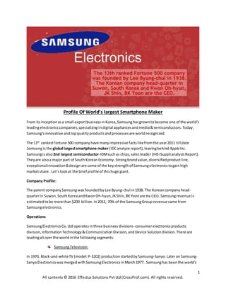 1
All contents © 2016 Effectus Solutions Pvt Ltd (CrossProf.com). All rights reserved.
Profile Of World’s largest Smartphone Maker
From itsinceptionasa small exportbusinessinKorea,Samsunghasgrowntobecome one of the world's
leadingelectronicscompanies,specializing indigital appliancesand media&semiconductors.Today,
Samsung'sinnovative andtopqualityproductsandprocessesare worldrecognized.
The 13th
rankedFortune 500 company have manyimpressive factslikefromthe year2011 till date
Samsung isthe global largestsmartphone maker (IDCanalyze report),leavingbehind AppleInc.
Samsungisalso 2nd largest semiconductor-IDMsuchas chips,salesleader(IHSiSupplianalysisReport).
Theyare alsoa major part of South KoreanEconomy. Strongbrandvalue,diversifiedproductline,
exceptionalinnovation&design are some of the keystrengthof Samsungelectronicstogainhigh
marketshare. Let’slookat the brief profileof thishuge giant.
Company Profile:
The parent companySamsung wasfoundedby Lee Byung-chul in1938. The Koreancompanyhead-
quarterin Suwon,SouthKoreaand KwonOh-hyun,JKShin, BKYoon are the CEO. Samsungrevenue is
estimatedtobe more than$200 billion. In2012, 70% of the SamsungGroup revenue came from
Samsungelectronics.
Operations
SamsungElectronicsCo.Ltd operatesinthree business divisions-consumerelectronicsproducts
division,InformationTechnology& CommunicationDivision,andDevice Solutiondivision.There are
leadingall overthe worldinthe followingsegments:
SamsungTelevision:
In 1970, Black-and-whiteTV (model:P-3202) productionstartedbySamsung-Sanyo.LateronSamsung-
SanyoElectronicswas mergedwithSamsungElectronicsinMarch1977. Samsunghas beenthe world's
 