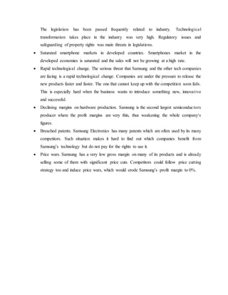The legislation has been passed frequently related to industry. Technologica l 
transformation takes place in the industry was very high. Regulatory issues and 
safeguarding of property rights was main threats in legislations. 
 Saturated smartphone markets in developed countries. Smartphones market in the 
developed economies is saturated and the sales will not be growing at a high rate. 
 Rapid technological change. The serious threat that Samsung and the other tech companies 
are facing is a rapid technological change. Companies are under the pressure to release the 
new products faster and faster. The one that cannot keep up with the competition soon fails. 
This is especially hard when the business wants to introduce something new, innovat ive 
and successful. 
 Declining margins on hardware production. Samsung is the second largest semiconduc tors 
producer where the profit margins are very thin, thus weakening the whole company's 
figures. 
 Breached patents. Samsung Electronics has many patents which are often used by its many 
competitors. Such situation makes it hard to find out which companies benefit from 
Samsung’s technology but do not pay for the rights to use it. 
 Price wars. Samsung has a very low gross margin on many of its products and is already 
selling some of them with significant price cuts. Competitors could follow price cutting 
strategy too and induce price wars, which would erode Samsung’s profit margin to 0%. 
 
