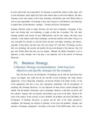 be easier and provide more opportunities for Samsung to expand their market to other region such 
as Asia and Europe, where Apple don’t have much market share as well as the influence will allow 
Samsung to have more chance to have more advantages and therefore gain more Market share as 
well as create opportunities for Samsung to have more resources in both financial and technology 
to support their second alternative strategies – Product and Service Development. 
Samsung Electronic needs to realize that they will have more Competitive Advantages if they 
invest and develop their own technology to apply on their line of products. This will make 
Samsung products and services be more Differentiation and be more unique and attract more 
customers. In the modern world where technology can become obsolete in the matter of days, it is 
very reasonable for customer to seek and choose the latest and unique technology and features, 
especially in their phone, the items they will carry almost 24/7 with them. If Samsung can have 
their own technology that provide and satisfied the need and demand of the customer, they will 
gain more Market Share than they can ever imagine. Although the Market Penetration is not as 
important as other strategies but is also play a very important role in the survival of Samsung 
Electronics. 
IV. Business Strategy 
A. Business Strategy recommendations –both long term 
objectives and specific strategies for the company 
Since the past 40 years, the development of technology has go with the speed faster than 
anyone can imagine they could and the rise and fall of each technology also being shorten 
significantly. A new cutting-edge technology can become obsolete in the matter of days. As one 
of the organization that have a very close dependence relationship with the development of 
technology like Samsung Electronics, it is very important for them to have a proper strategies that 
suitable with the unstable environment such as technology industries so that they can survive and 
have effective response with any obstacles and problems may occurs in the future. Based on the 
result of the analysis in this research, we have identified the problems and issued that hinder the 
development of Samsung Electronics in general and the sales of the fourth generatio ns’ 
smartphone that Samsung just released in particular are the poor and unsuitable strategies and 
operation of Samsung management. According to the result of the QSPM matrix, there are two 
 