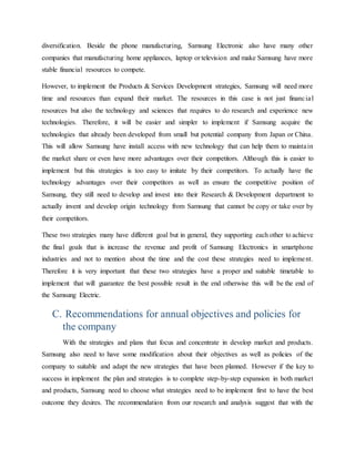 diversification. Beside the phone manufacturing, Samsung Electronic also have many other 
companies that manufacturing home appliances, laptop or television and make Samsung have more 
stable financial resources to compete. 
However, to implement the Products & Services Development strategies, Samsung will need more 
time and resources than expand their market. The resources in this case is not just financia l 
resources but also the technology and sciences that requires to do research and experience new 
technologies. Therefore, it will be easier and simpler to implement if Samsung acquire the 
technologies that already been developed from small but potential company from Japan or China. 
This will allow Samsung have install access with new technology that can help them to mainta in 
the market share or even have more advantages over their competitors. Although this is easier to 
implement but this strategies is too easy to imitate by their competitors. To actually have the 
technology advantages over their competitors as well as ensure the competitive position of 
Samsung, they still need to develop and invest into their Research & Development department to 
actually invent and develop origin technology from Samsung that cannot be copy or take over by 
their competitors. 
These two strategies many have different goal but in general, they supporting each other to achieve 
the final goals that is increase the revenue and profit of Samsung Electronics in smartphone 
industries and not to mention about the time and the cost these strategies need to impleme nt. 
Therefore it is very important that these two strategies have a proper and suitable timetable to 
implement that will guarantee the best possible result in the end otherwise this will be the end of 
the Samsung Electric. 
C. Recommendations for annual objectives and policies for 
the company 
With the strategies and plans that focus and concentrate in develop market and products. 
Samsung also need to have some modification about their objectives as well as policies of the 
company to suitable and adapt the new strategies that have been planned. However if the key to 
success in implement the plan and strategies is to complete step-by-step expansion in both market 
and products, Samsung need to choose what strategies need to be implement first to have the best 
outcome they desires. The recommendation from our research and analysis suggest that with the 
 