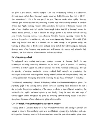 has gained a good amount. Specific example: "Last year saw Samsung achieved a lot of success, 
they gain more market share. Samsung's market share has doubled to more than 36% in Q2 2011 
from approximately 18% in the same period last year. "Increase market share rapidly, Samsung 
achieved great success because they are willing to spend large sums of money to invest in differe nt 
devices than Apple. Samsung Galaxy SIII is considered the success of Samsung products with 
sales of over 10 million units in 2 months. Many people believe that SIII is Samsung's answer for 
Apple's iPhone products, as well as a reason for a huge growth in the market share of Samsung 
cave. Finally, Samsung succeed when choosing Google's Android operating system for the 
products they produce, in addition they also have smart phones using Windows Phone OS. While 
Apple only narrow them into IOS software and not much change in the product design, the 
Samsung is taking steps to develop more and gain more market share of the company Samsung. 
Strategic value of the Samsung case works very well because they cannot only diversify their 
hardware, but their software is better evaluate and use very clever. 
Develop new product 
To understand new product development strategy overview in Samsung R&D: As new 
technologies are being constantly introduced to the market, speed is essential for remaining 
competitive in today's digital era, and new markets have to be pioneered continuously. Through 
the interplay of creative, imaginative people; a global R&D network, an organization that 
encourages collaboration and cooperation among business partners all along the supply chain, and 
a strong commitment to ongoing investment, Samsung has put R&D at the heart of everything 
To understand methodology followed by Samsung R&D in New Product Development phase: The 
popularity graph of the Samsung mobile phones shows an ascending curve. The reason for such a 
rise obviously directs to the dedication of the makers in offering a state-of-the-art technology that 
is cost-effective, stylish, and most importantly user friendly. Being the owner of a wide range of 
service support centers throughout the globe, the popularity of the Samsung models of this make 
stems from the reason of cost-effectiveness of the phone models. 
Get feedback from customers based on new product 
To study effect of Consumer behavior on New Product Development of Samsung: Customers are 
seemed to move to those products which have good balance between style, technology and price 
of the product. Samsung is one of the leaders that have sensed the pulse of the mobile phone users. 
 