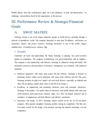 Mobile phones from this technological giant are a rare admixture of style and functionality. To 
challenges and problems faced by the organization in the process. 
III. Performance Review & Strategic/Financial 
Goals 
A. SWOT MATRIX 
Samsung Group is one of the largest industrial groups in South Korea, operating through a 
network of subsidiaries world. The company interested in more than 20 affiliates, and focuses on 
electronics, finance and service activities. Samsung electronics is one of the world’s largest 
manufacturers of random-access memory chip. 
1. Strengths 
Customers are loyal and appreciating the brand. Samsung is enjoying very good position 
against its competitors. The company is maintaining very good relationship with its suppliers. 
The company is also maintaining with laborers. Samsung is a financial strong and Stable. The 
production processes and procedures of inventory management are consistent with industr ia l 
standards. 
 Hardware integration with many open source OS and software. Samsung is focused on 
producing devices which can be integrated with most of the software and OS. This gives 
Samsung products an edge over Apple’s (its arch rival) devices, especially as Android and 
other OS are gaining market share when is and OS X are losing it. 
 Excellence in engineering and producing hardware parts and consumer electronics. 
Samsung is the number 1 by market share in televisions and mobile phones sales and some 
of the hardware parts (processors, memory chips, etc.). This was largely achieved due to 
excellence in engineering and both efficient and effective production. 
 Innovation and design. In 2011, Samsung ranked second on the list of US top patent 
assignees. More patents strengthen Samsung position among its competitors. The firm also 
won many awards for the design of its products, proving the superior advantage over the 
competitors. 
 