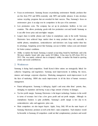  Focus on environment. Samsung focuses on producing environment friendly products that 
are free from PVC and BFRs (currently only MP3 and mobile phones). It also develops 
various recycling programs that are awarded for their success. Thus, Samsung’s focus on 
environment gives it an edge over its competitors in the eyes of its customers. 
 Low production costs. The company has set up its production facilities in low cost 
countries. This allows producing goods with low production cost and benefit Samsung as 
it can offer lower price and earn higher margins. 
 Largest share in mobile phones and 2 place in smartphones sales in the world. Samsung 
Electronics have achieved large market share in many products they sell, especially in 
mobile phones, smartphones, semiconductors and television sets. Large market share has 
its advantage, bargaining power that Samsung can use to further reduce costs and demand 
for better contract conditions. 
 Ability to market the brand. Samsung is named as top rising brand by Interbrains and is the 
9th most valuable brand with value nearly $33 billion. It has risen by 40% from 2011 to 
2012. This was mainly achieved due to company’s ability to market the brand in sporting 
events and social contributions. 
2. Weaknesses 
Samsung is facing hard competition. South Korea’s labor unions are strategically linked for 
collective bargaining and negotiation. Samsung need improvements in defining the vision, 
mission and strategic corporate objectives. Marketing management needs improvement in all 
the facts of marketing. HRM also needs improvement in all the facts of human resources 
management. 
 Patent infringement. Samsung is infringing Apple’s and some other firms’ patents, thus, 
damaging its reputation and having to pay a huge amount of money in damages. 
 Too low profit margin. Samsung Electronics is the largest technology business in the world 
in terms of revenues but it has a low gross profit and net profit margins. Although its 
smartphones business is quite profitable, Samsung’s profit margin is low due to its 
semiconductors sales and aggressive price cuts. 
 Main competitors are also largest buyers. Apple, Sony, Dell, HP are the main buyers of 
Samsung Electronics products as well as the firm’s main competitors. Such situation would 
be favorable to Samsung (if competitors could not find complementary products and would 
 