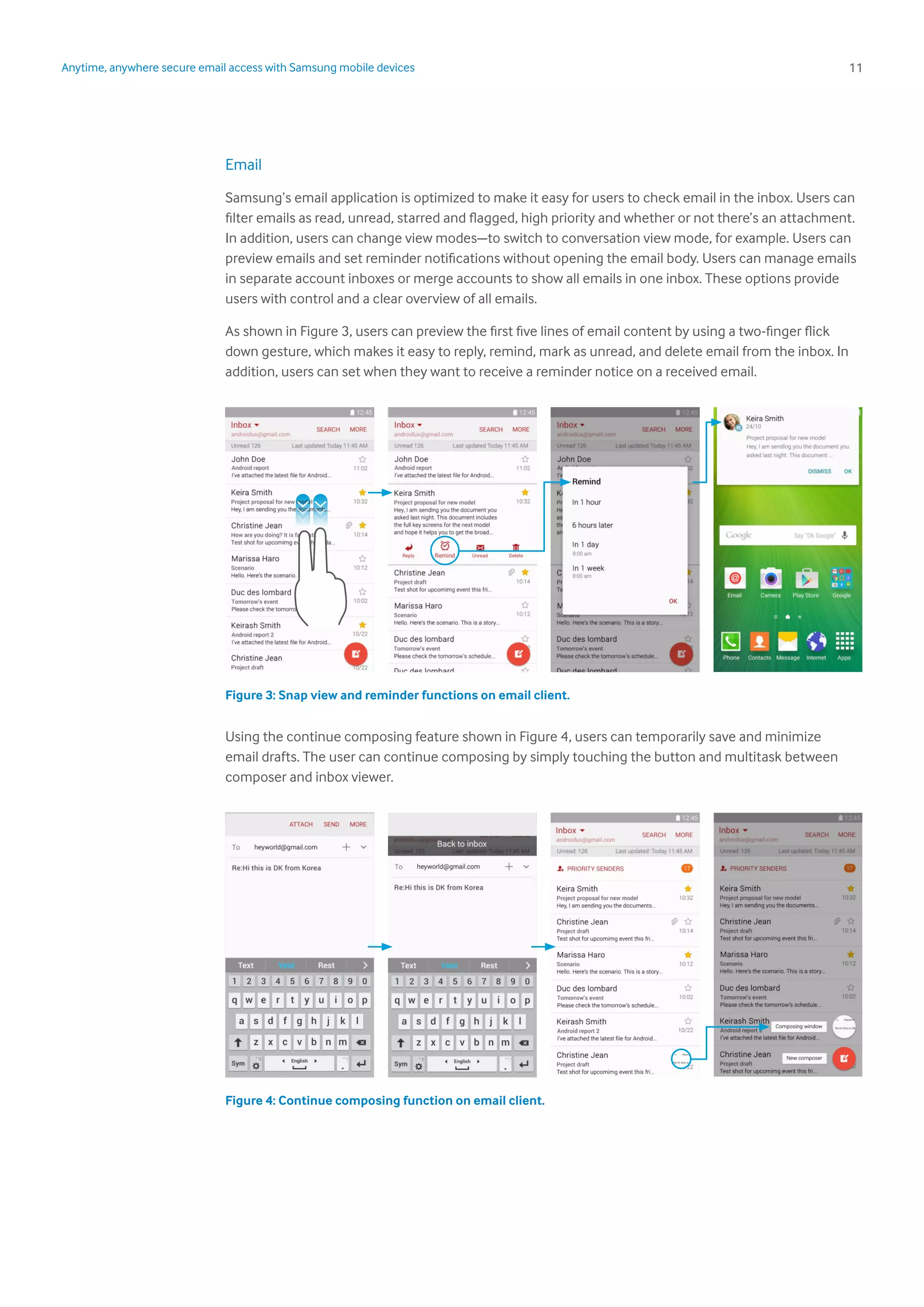 11Anytime, anywhere secure email access with Samsung mobile devices
Email
Samsung’s email application is optimized to make it easy for users to check email in the inbox. Users can
filter emails as read, unread, starred and flagged, high priority and whether or not there’s an attachment.
In addition, users can change view modes—to switch to conversation view mode, for example. Users can
preview emails and set reminder notifications without opening the email body. Users can manage emails
in separate account inboxes or merge accounts to show all emails in one inbox. These options provide
users with control and a clear overview of all emails.
As shown in Figure 3, users can preview the first five lines of email content by using a two-finger flick
down gesture, which makes it easy to reply, remind, mark as unread, and delete email from the inbox. In
addition, users can set when they want to receive a reminder notice on a received email.
Figure 3: Snap view and reminder functions on email client.
Using the continue composing feature shown in Figure 4, users can temporarily save and minimize
email drafts. The user can continue composing by simply touching the button and multitask between
composer and inbox viewer.
Figure 4: Continue composing function on email client.
 