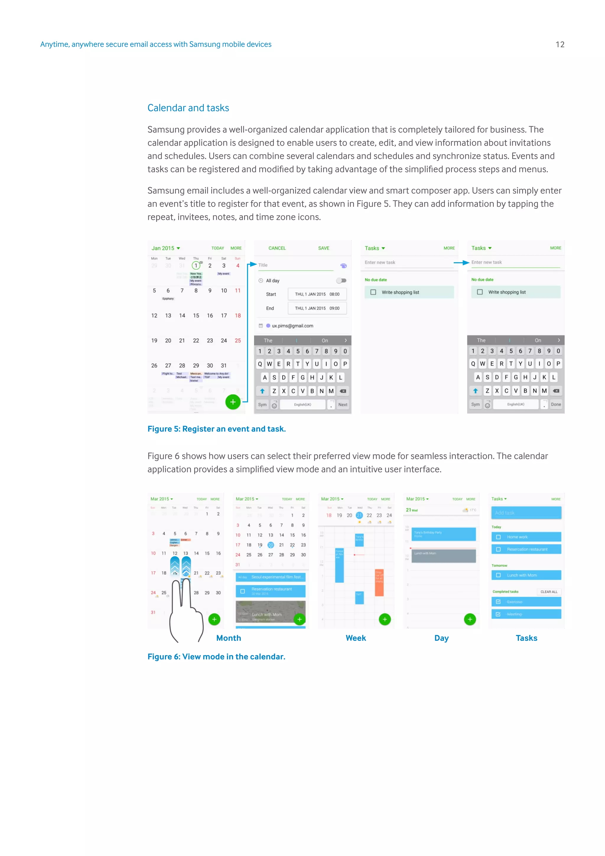 12Anytime, anywhere secure email access with Samsung mobile devices
Calendar and tasks
Samsung provides a well-organized calendar application that is completely tailored for business. The
calendar application is designed to enable users to create, edit, and view information about invitations
and schedules. Users can combine several calendars and schedules and synchronize status. Events and
tasks can be registered and modified by taking advantage of the simplified process steps and menus.
Samsung email includes a well-organized calendar view and smart composer app. Users can simply enter
an event’s title to register for that event, as shown in Figure 5. They can add information by tapping the
repeat, invitees, notes, and time zone icons.
Figure 5: Register an event and task.
Figure 6 shows how users can select their preferred view mode for seamless interaction. The calendar
application provides a simplified view mode and an intuitive user interface.
Figure 6: View mode in the calendar.
Month Week Day Tasks
 