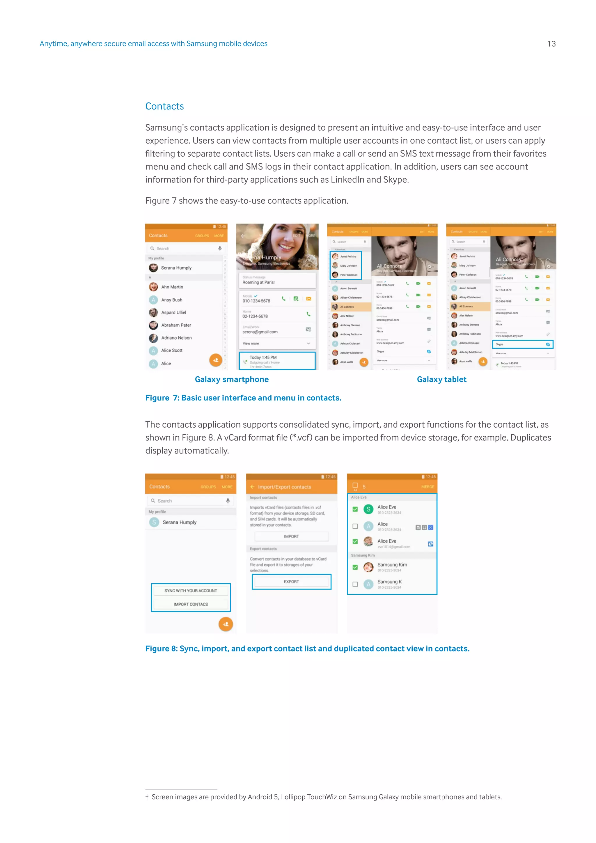 13Anytime, anywhere secure email access with Samsung mobile devices
Contacts
Samsung’s contacts application is designed to present an intuitive and easy-to-use interface and user
experience. Users can view contacts from multiple user accounts in one contact list, or users can apply
filtering to separate contact lists. Users can make a call or send an SMS text message from their favorites
menu and check call and SMS logs in their contact application. In addition, users can see account
information for third-party applications such as LinkedIn and Skype.
Figure 7 shows the easy-to-use contacts application.
Figure 7: Basic user interface and menu in contacts.
The contacts application supports consolidated sync, import, and export functions for the contact list, as
shown in Figure 8. A vCard format file (*.vcf) can be imported from device storage, for example. Duplicates
display automatically.
Figure 8: Sync, import, and export contact list and duplicated contact view in contacts.
Galaxy smartphone Galaxy tablet
1
† Screen images are provided by Android 5, Lollipop TouchWiz on Samsung Galaxy mobile smartphones and tablets.
 
