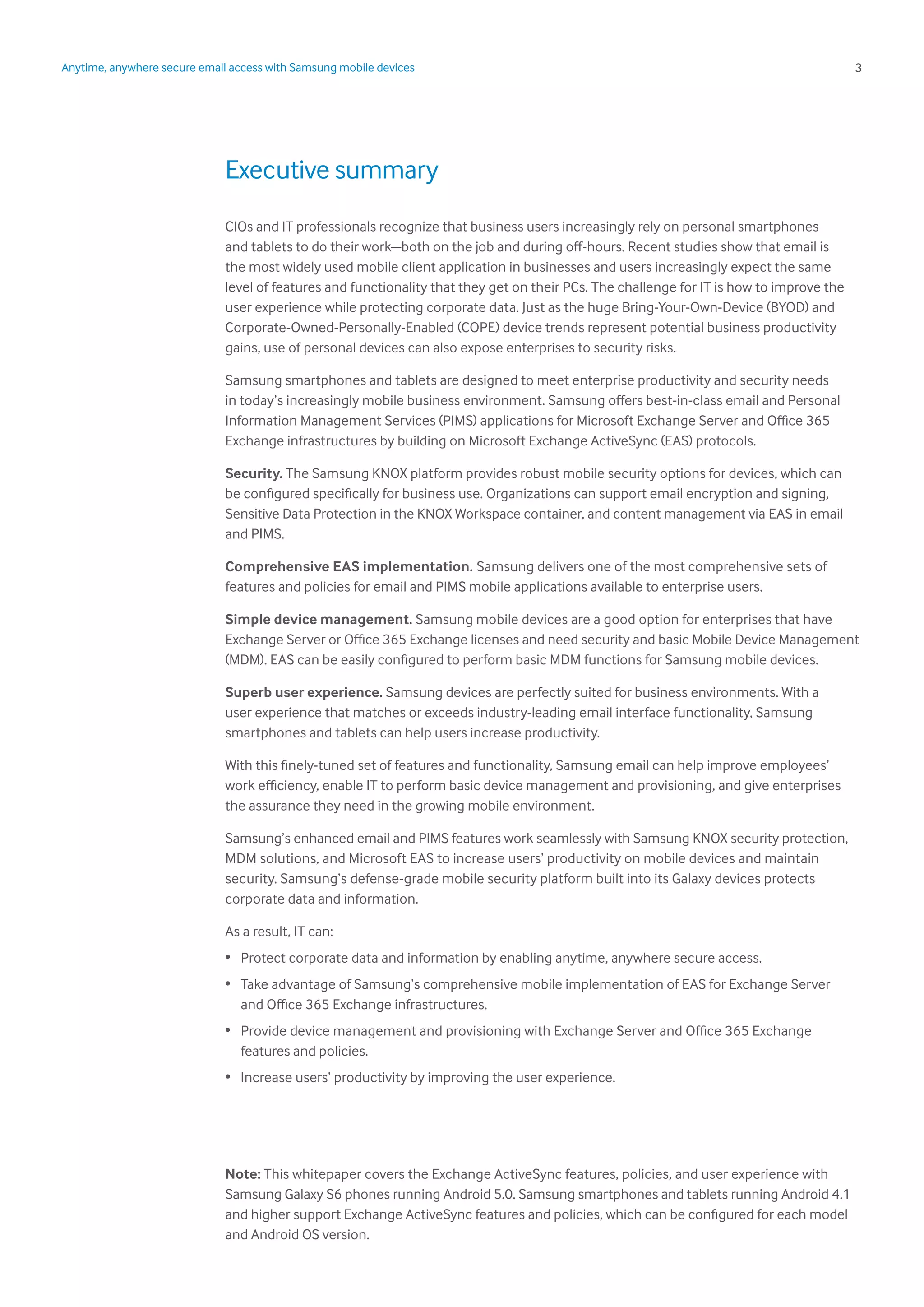 3Anytime, anywhere secure email access with Samsung mobile devices
Executive summary
CIOs and IT professionals recognize that business users increasingly rely on personal smartphones
and tablets to do their work—both on the job and during off-hours. Recent studies show that email is
the most widely used mobile client application in businesses and users increasingly expect the same
level of features and functionality that they get on their PCs. The challenge for IT is how to improve the
user experience while protecting corporate data. Just as the huge Bring-Your-Own-Device (BYOD) and
Corporate-Owned-Personally-Enabled (COPE) device trends represent potential business productivity
gains, use of personal devices can also expose enterprises to security risks.
Samsung smartphones and tablets are designed to meet enterprise productivity and security needs
in today’s increasingly mobile business environment. Samsung offers best-in-class email and Personal
Information Management Services (PIMS) applications for Microsoft Exchange Server and Office 365
Exchange infrastructures by building on Microsoft Exchange ActiveSync (EAS) protocols.
Security. The Samsung KNOX platform provides robust mobile security options for devices, which can
be configured specifically for business use. Organizations can support email encryption and signing,
Sensitive Data Protection in the KNOX Workspace container, and content management via EAS in email
and PIMS.
Comprehensive EAS implementation. Samsung delivers one of the most comprehensive sets of
features and policies for email and PIMS mobile applications available to enterprise users.
Simple device management. Samsung mobile devices are a good option for enterprises that have
Exchange Server or Office 365 Exchange licenses and need security and basic Mobile Device Management
(MDM). EAS can be easily configured to perform basic MDM functions for Samsung mobile devices.
Superb user experience. Samsung devices are perfectly suited for business environments. With a
user experience that matches or exceeds industry-leading email interface functionality, Samsung
smartphones and tablets can help users increase productivity.
With this finely-tuned set of features and functionality, Samsung email can help improve employees’
work efficiency, enable IT to perform basic device management and provisioning, and give enterprises
the assurance they need in the growing mobile environment.
Samsung’s enhanced email and PIMS features work seamlessly with Samsung KNOX security protection,
MDM solutions, and Microsoft EAS to increase users’ productivity on mobile devices and maintain
security. Samsung’s defense-grade mobile security platform built into its Galaxy devices protects
corporate data and information.
As a result, IT can:
•	 Protect corporate data and information by enabling anytime, anywhere secure access.
•	 Take advantage of Samsung’s comprehensive mobile implementation of EAS for Exchange Server
and Office 365 Exchange infrastructures.
•	 Provide device management and provisioning with Exchange Server and Office 365 Exchange
features and policies.
•	 Increase users’ productivity by improving the user experience.
Note: This whitepaper covers the Exchange ActiveSync features, policies, and user experience with
Samsung Galaxy S6 phones running Android 5.0. Samsung smartphones and tablets running Android 4.1
and higher support Exchange ActiveSync features and policies, which can be configured for each model
and Android OS version.
 