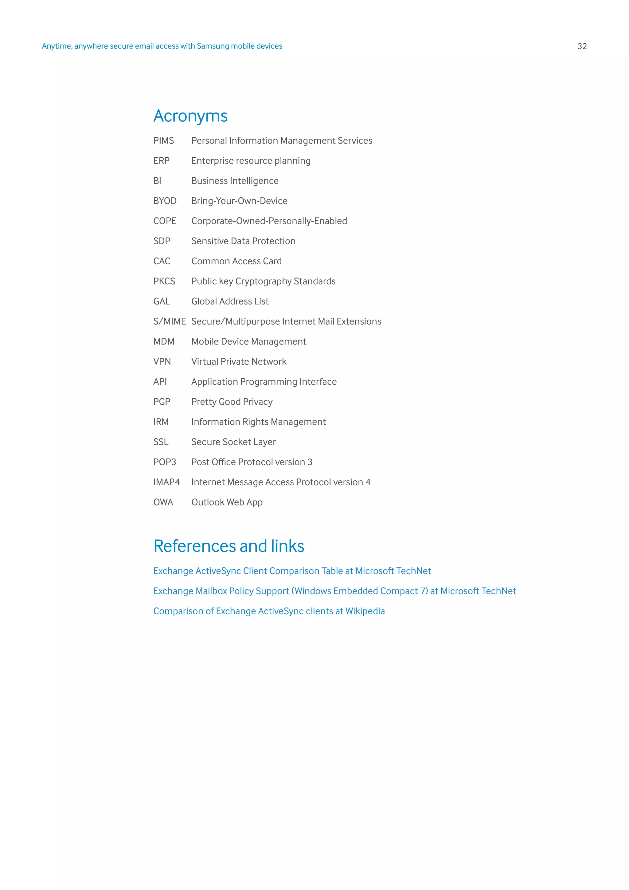 32Anytime, anywhere secure email access with Samsung mobile devices
Acronyms
PIMS	 Personal Information Management Services
ERP	 Enterprise resource planning
BI	 Business Intelligence
BYOD	Bring-Your-Own-Device
COPE	Corporate-Owned-Personally-Enabled
SDP	 Sensitive Data Protection
CAC	 Common Access Card
PKCS	 Public key Cryptography Standards
GAL	 Global Address List
S/MIME	 Secure/Multipurpose Internet Mail Extensions
MDM	 Mobile Device Management
VPN	 Virtual Private Network
API	 Application Programming Interface
PGP	 Pretty Good Privacy
IRM	 Information Rights Management
SSL	 Secure Socket Layer
POP3	 Post Office Protocol version 3
IMAP4	 Internet Message Access Protocol version 4
OWA	 Outlook Web App
References and links
Exchange ActiveSync Client Comparison Table at Microsoft TechNet
Exchange Mailbox Policy Support (Windows Embedded Compact 7) at Microsoft TechNet
Comparison of Exchange ActiveSync clients at Wikipedia
 