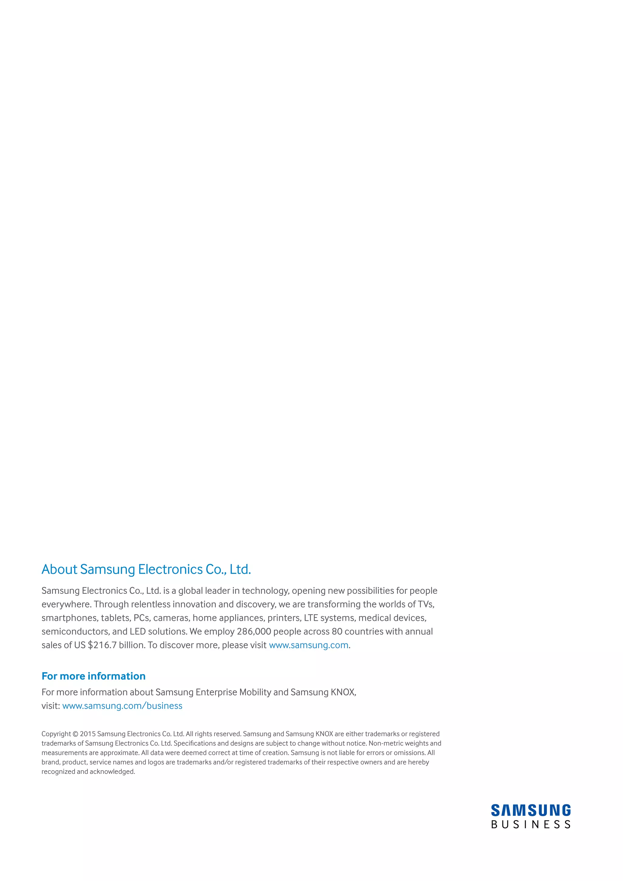 About Samsung Electronics Co., Ltd.
Samsung Electronics Co., Ltd. is a global leader in technology, opening new possibilities for people
everywhere. Through relentless innovation and discovery, we are transforming the worlds of TVs,
smartphones, tablets, PCs, cameras, home appliances, printers, LTE systems, medical devices,
semiconductors, and LED solutions. We employ 286,000 people across 80 countries with annual
sales of US $216.7 billion. To discover more, please visit www.samsung.com.
For more information
For more information about Samsung Enterprise Mobility and Samsung KNOX,
visit: www.samsung.com/business
Copyright © 2015 Samsung Electronics Co. Ltd. All rights reserved. Samsung and Samsung KNOX are either trademarks or registered
trademarks of Samsung Electronics Co. Ltd. Specifications and designs are subject to change without notice. Non-metric weights and
measurements are approximate. All data were deemed correct at time of creation. Samsung is not liable for errors or omissions. All
brand, product, service names and logos are trademarks and/or registered trademarks of their respective owners and are hereby
recognized and acknowledged.
 