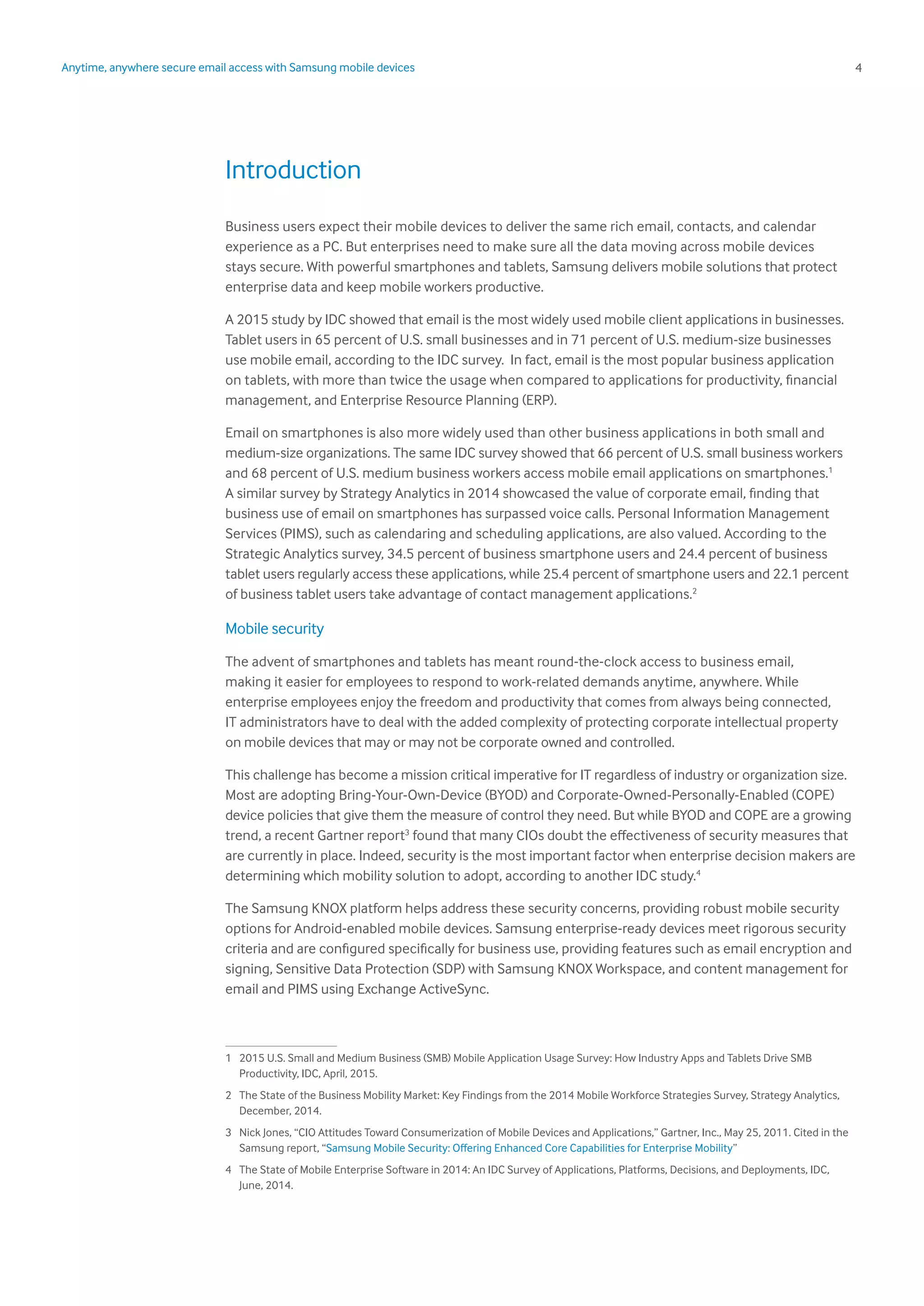 4Anytime, anywhere secure email access with Samsung mobile devices
Introduction
Business users expect their mobile devices to deliver the same rich email, contacts, and calendar
experience as a PC. But enterprises need to make sure all the data moving across mobile devices
stays secure. With powerful smartphones and tablets, Samsung delivers mobile solutions that protect
enterprise data and keep mobile workers productive.
A 2015 study by IDC showed that email is the most widely used mobile client applications in businesses.
Tablet users in 65 percent of U.S. small businesses and in 71 percent of U.S. medium-size businesses
use mobile email, according to the IDC survey. In fact, email is the most popular business application
on tablets, with more than twice the usage when compared to applications for productivity, financial
management, and Enterprise Resource Planning (ERP).
Email on smartphones is also more widely used than other business applications in both small and
medium-size organizations. The same IDC survey showed that 66 percent of U.S. small business workers
and 68 percent of U.S. medium business workers access mobile email applications on smartphones.1
A similar survey by Strategy Analytics in 2014 showcased the value of corporate email, finding that
business use of email on smartphones has surpassed voice calls. Personal Information Management
Services (PIMS), such as calendaring and scheduling applications, are also valued. According to the
Strategic Analytics survey, 34.5 percent of business smartphone users and 24.4 percent of business
tablet users regularly access these applications, while 25.4 percent of smartphone users and 22.1 percent
of business tablet users take advantage of contact management applications.2
Mobile security
The advent of smartphones and tablets has meant round-the-clock access to business email,
making it easier for employees to respond to work-related demands anytime, anywhere. While
enterprise employees enjoy the freedom and productivity that comes from always being connected,
IT administrators have to deal with the added complexity of protecting corporate intellectual property
on mobile devices that may or may not be corporate owned and controlled.
This challenge has become a mission critical imperative for IT regardless of industry or organization size.
Most are adopting Bring-Your-Own-Device (BYOD) and Corporate-Owned-Personally-Enabled (COPE)
device policies that give them the measure of control they need. But while BYOD and COPE are a growing
trend, a recent Gartner report3
found that many CIOs doubt the effectiveness of security measures that
are currently in place. Indeed, security is the most important factor when enterprise decision makers are
determining which mobility solution to adopt, according to another IDC study.4
The Samsung KNOX platform helps address these security concerns, providing robust mobile security
options for Android-enabled mobile devices. Samsung enterprise-ready devices meet rigorous security
criteria and are configured specifically for business use, providing features such as email encryption and
signing, Sensitive Data Protection (SDP) with Samsung KNOX Workspace, and content management for
email and PIMS using Exchange ActiveSync.
1	 2015 U.S. Small and Medium Business (SMB) Mobile Application Usage Survey: How Industry Apps and Tablets Drive SMB
Productivity, IDC, April, 2015.
2	 The State of the Business Mobility Market: Key Findings from the 2014 Mobile Workforce Strategies Survey, Strategy Analytics,
December, 2014.	
3	 Nick Jones, “CIO Attitudes Toward Consumerization of Mobile Devices and Applications,” Gartner, Inc., May 25, 2011. Cited in the
Samsung report, “Samsung Mobile Security: Offering Enhanced Core Capabilities for Enterprise Mobility” 	
4	 The State of Mobile Enterprise Software in 2014: An IDC Survey of Applications, Platforms, Decisions, and Deployments, IDC,
June, 2014.
 